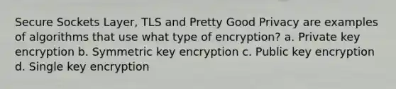 Secure Sockets Layer, TLS and Pretty Good Privacy are examples of algorithms that use what type of encryption? a. Private key encryption b. Symmetric key encryption c. Public key encryption d. Single key encryption