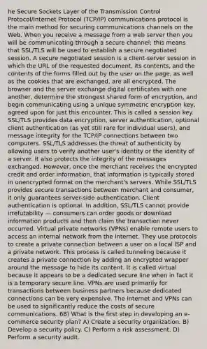 he Secure Sockets Layer of the Transmission Control Protocol/Internet Protocol (TCP/IP) communications protocol is the main method for securing communications channels on the Web. When you receive a message from a web server then you will be communicating through a secure channel; this means that SSL/TLS will be used to establish a secure negotiated session. A secure negotiated session is a client-server session in which the URL of the requested document, its contents, and the contents of the forms filled out by the user on the page, as well as the cookies that are exchanged, are all encrypted. The browser and the server exchange digital certificates with one another, determine the strongest shared form of encryption, and begin communicating using a unique symmetric encryption key, agreed upon for just this encounter. This is called a session key. SSL/TLS provides data encryption, server authentication, optional client authentication (as yet still rare for individual users), and message integrity for the TCP/IP connections between two computers. SSL/TLS addresses the threat of authenticity by allowing users to verify another user's identity or the identity of a server. It also protects the integrity of the messages exchanged. However, once the merchant receives the encrypted credit and order information, that information is typically stored in unencrypted format on the merchant's servers. While SSL/TLS provides secure transactions between merchant and consumer, it only guarantees server-side authentication. Client authentication is optional. In addition, SSL/TLS cannot provide irrefutability — consumers can order goods or download information products and then claim the transaction never occurred. Virtual private networks (VPNs) enable remote users to access an internal network from the Internet. They use protocols to create a private connection between a user on a local ISP and a private network. This process is called tunneling because it creates a private connection by adding an encrypted wrapper around the message to hide its content. It is called virtual because it appears to be a dedicated secure line when in fact it is a temporary secure line. VPNs are used primarily for transactions between business partners because dedicated connections can be very expensive. The Internet and VPNs can be used to significantly reduce the costs of secure communications. 68) What is the first step in developing an e-commerce security plan? A) Create a security organization. B) Develop a security policy. C) Perform a risk assessment. D) Perform a security audit.