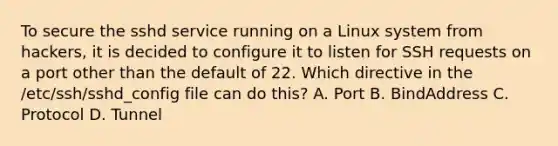 To secure the sshd service running on a Linux system from hackers, it is decided to configure it to listen for SSH requests on a port other than the default of 22. Which directive in the /etc/ssh/sshd_config file can do this? A. Port B. BindAddress C. Protocol D. Tunnel