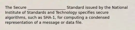 The Secure ____________________ Standard issued by the National Institute of Standards and Technology specifies secure algorithms, such as SHA-1, for computing a condensed representation of a message or data file.