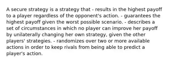 A secure strategy is a strategy that - results in the highest payoff to a player regardless of the opponent's action. - guarantees the highest payoff given the worst possible scenario. - describes a set of circumstances in which no player can improve her payoff by unilaterally changing her own strategy, given the other players' strategies. - randomizes over two or more available actions in order to keep rivals from being able to predict a player's action.