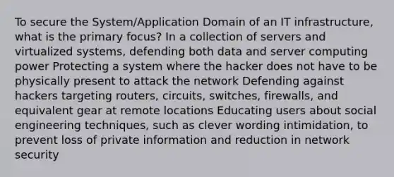 To secure the System/Application Domain of an IT infrastructure, what is the primary focus? In a collection of servers and virtualized systems, defending both data and server computing power Protecting a system where the hacker does not have to be physically present to attack the network Defending against hackers targeting routers, circuits, switches, firewalls, and equivalent gear at remote locations Educating users about social engineering techniques, such as clever wording intimidation, to prevent loss of private information and reduction in network security