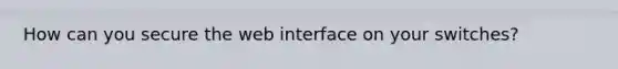 How can you secure the web interface on your switches?