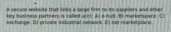 A secure website that links a large firm to its suppliers and other key business partners is called a(n): A) e-hub. B) marketspace. C) exchange. D) private industrial network. E) net marketplace.