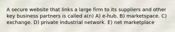 A secure website that links a large firm to its suppliers and other key business partners is called a(n) A) e-hub. B) marketspace. C) exchange. D) private industrial network. E) net marketplace