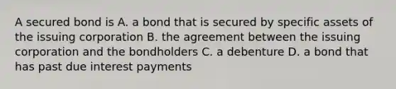 A secured bond is A. a bond that is secured by specific assets of the issuing corporation B. the agreement between the issuing corporation and the bondholders C. a debenture D. a bond that has past due interest payments