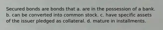 Secured bonds are bonds that a. are in the possession of a bank. b. can be converted into common stock. c. have specific assets of the issuer pledged as collateral. d. mature in installments.