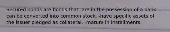 Secured bonds are bonds that -are in the possession of a bank. -can be converted into common stock. -have specific assets of the issuer pledged as collateral. -mature in installments.