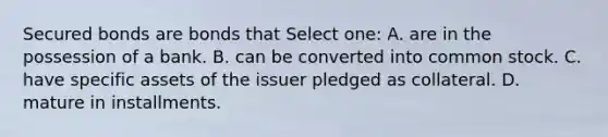 Secured bonds are bonds that Select one: A. are in the possession of a bank. B. can be converted into common stock. C. have specific assets of the issuer pledged as collateral. D. mature in installments.