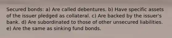 Secured bonds: a) Are called debentures. b) Have specific assets of the issuer pledged as collateral. c) Are backed by the issuer's bank. d) Are subordinated to those of other unsecured liabilities. e) Are the same as sinking fund bonds.