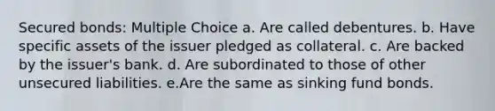 Secured bonds: Multiple Choice a. Are called debentures. b. Have specific assets of the issuer pledged as collateral. c. Are backed by the issuer's bank. d. Are subordinated to those of other unsecured liabilities. e.Are the same as sinking fund bonds.