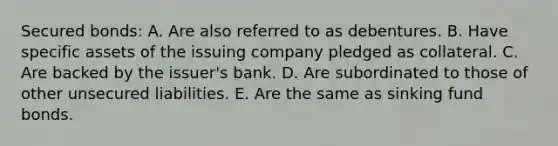 Secured bonds: A. Are also referred to as debentures. B. Have specific assets of the issuing company pledged as collateral. C. Are backed by the issuer's bank. D. Are subordinated to those of other unsecured liabilities. E. Are the same as sinking fund bonds.