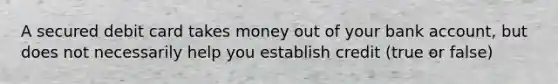 A secured debit card takes money out of your bank​ account, but does not necessarily help you establish credit (true or false)