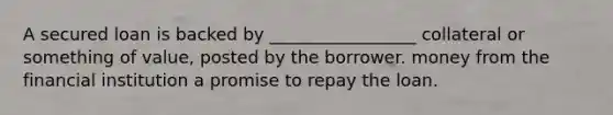 A secured loan is backed by _________________ collateral or something of value, posted by the borrower. money from the financial institution a promise to repay the loan.