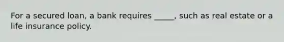For a secured loan, a bank requires _____, such as real estate or a life insurance policy.