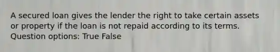 A secured loan gives the lender the right to take certain assets or property if the loan is not repaid according to its terms. Question options: True False