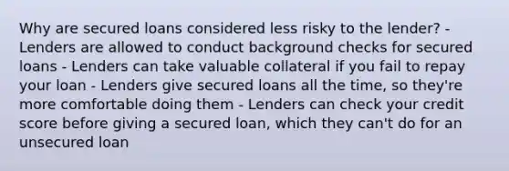 Why are secured loans considered less risky to the lender? - Lenders are allowed to conduct background checks for secured loans - Lenders can take valuable collateral if you fail to repay your loan - Lenders give secured loans all the time, so they're more comfortable doing them - Lenders can check your credit score before giving a secured loan, which they can't do for an unsecured loan