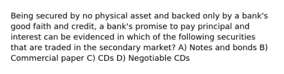 Being secured by no physical asset and backed only by a bank's good faith and credit, a bank's promise to pay principal and interest can be evidenced in which of the following securities that are traded in the secondary market? A) Notes and bonds B) Commercial paper C) CDs D) Negotiable CDs