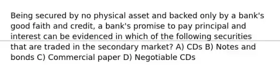 Being secured by no physical asset and backed only by a bank's good faith and credit, a bank's promise to pay principal and interest can be evidenced in which of the following securities that are traded in the secondary market? A) CDs B) Notes and bonds C) Commercial paper D) Negotiable CDs