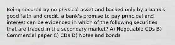 Being secured by no physical asset and backed only by a bank's good faith and credit, a bank's promise to pay principal and interest can be evidenced in which of the following securities that are traded in the secondary market? A) Negotiable CDs B) Commercial paper C) CDs D) Notes and bonds