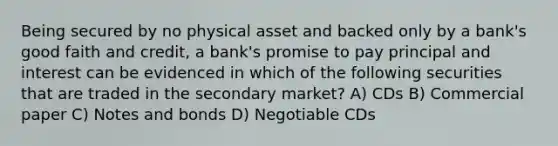 Being secured by no physical asset and backed only by a bank's good faith and credit, a bank's promise to pay principal and interest can be evidenced in which of the following securities that are traded in the secondary market? A) CDs B) Commercial paper C) Notes and bonds D) Negotiable CDs