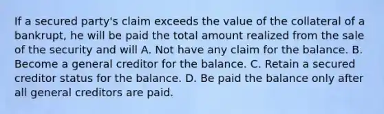 If a secured party's claim exceeds the value of the collateral of a bankrupt, he will be paid the total amount realized from the sale of the security and will A. Not have any claim for the balance. B. Become a general creditor for the balance. C. Retain a secured creditor status for the balance. D. Be paid the balance only after all general creditors are paid.