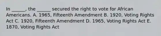 In ______, the ______ secured the right to vote for African Americans. A. 1965, Fifteenth Amendment B. 1920, Voting Rights Act C. 1920, Fifteenth Amendment D. 1965, Voting Rights Act E. 1870, Voting Rights Act