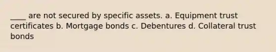 ____ are not secured by specific assets. a. Equipment trust certificates b. Mortgage bonds c. Debentures d. Collateral trust bonds