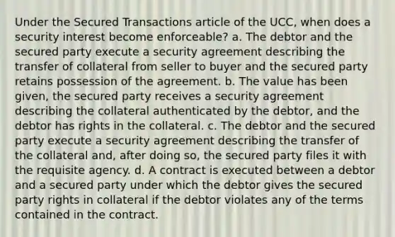 Under the Secured Transactions article of the UCC, when does a security interest become enforceable? a. The debtor and the secured party execute a security agreement describing the transfer of collateral from seller to buyer and the secured party retains possession of the agreement. b. The value has been given, the secured party receives a security agreement describing the collateral authenticated by the debtor, and the debtor has rights in the collateral. c. The debtor and the secured party execute a security agreement describing the transfer of the collateral and, after doing so, the secured party files it with the requisite agency. d. A contract is executed between a debtor and a secured party under which the debtor gives the secured party rights in collateral if the debtor violates any of the terms contained in the contract.