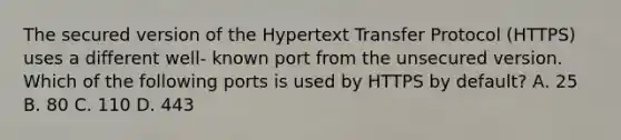 The secured version of the Hypertext Transfer Protocol (HTTPS) uses a different well- known port from the unsecured version. Which of the following ports is used by HTTPS by default? А. 25 В. 80 С. 110 D. 443