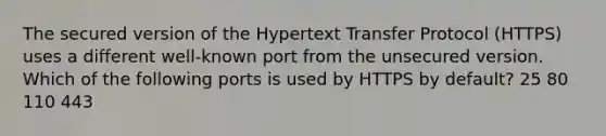 The secured version of the Hypertext Transfer Protocol (HTTPS) uses a different well-known port from the unsecured version. Which of the following ports is used by HTTPS by default? 25 80 110 443