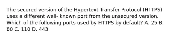 The secured version of the Hypertext Transfer Protocol (HTTPS) uses a different well- known port from the unsecured version. Which of the following ports used by HTTPS by default? А. 25 B. 80 С. 110 D. 443