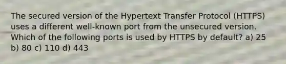 The secured version of the Hypertext Transfer Protocol (HTTPS) uses a different well-known port from the unsecured version. Which of the following ports is used by HTTPS by default? a) 25 b) 80 c) 110 d) 443