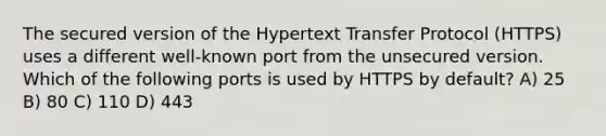 The secured version of the Hypertext Transfer Protocol (HTTPS) uses a different well-known port from the unsecured version. Which of the following ports is used by HTTPS by default? A) 25 B) 80 C) 110 D) 443