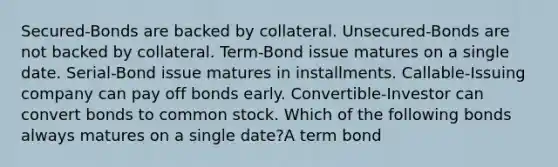 Secured-Bonds are backed by collateral. Unsecured-Bonds are not backed by collateral. Term-Bond issue matures on a single date. Serial-Bond issue matures in installments. Callable-Issuing company can pay off bonds early. Convertible-Investor can convert bonds to common stock. Which of the following bonds always matures on a single date?A term bond