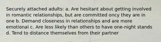 Securely attached adults: a. Are hesitant about getting involved in romantic relationships, but are committed oncy they are in one b. Demand closeness in relationships and are more emotional c. Are less likely than others to have one-night stands d. Tend to distance themselves from their partner