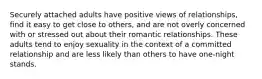 Securely attached adults have positive views of relationships, find it easy to get close to others, and are not overly concerned with or stressed out about their romantic relationships. These adults tend to enjoy sexuality in the context of a committed relationship and are less likely than others to have one-night stands.