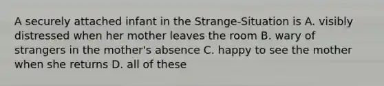 A securely attached infant in the Strange-Situation is A. visibly distressed when her mother leaves the room B. wary of strangers in the mother's absence C. happy to see the mother when she returns D. all of these