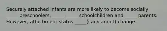 Securely attached infants are more likely to become socially _____ preschoolers, _____-_____ schoolchildren and _____ parents. However, attachment status _____(can/cannot) change.