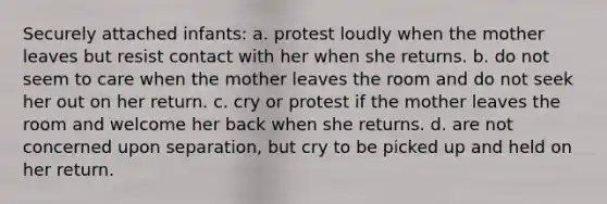 Securely attached infants: a. protest loudly when the mother leaves but resist contact with her when she returns. b. do not seem to care when the mother leaves the room and do not seek her out on her return. c. cry or protest if the mother leaves the room and welcome her back when she returns. d. are not concerned upon separation, but cry to be picked up and held on her return.