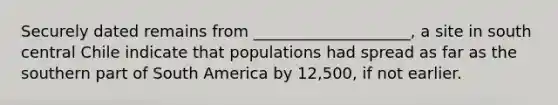 Securely dated remains from ____________________, a site in south central Chile indicate that populations had spread as far as the southern part of South America by 12,500, if not earlier.