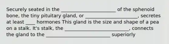 Securely seated in the _______________________ of the sphenoid bone, the tiny pituitary gland, or ______________________, secretes at least ____ hormones This gland is the size and shape of a pea on a stalk. It's stalk, the ___________________________, connects the gland to the ___________________________ superiorly
