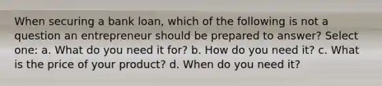 When securing a bank loan, which of the following is not a question an entrepreneur should be prepared to answer? Select one: a. What do you need it for? b. How do you need it? c. What is the price of your product? d. When do you need it?