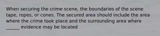 When securing the crime scene, the boundaries of the scene tape, ropes, or cones. The secured area should include the area where the crime took place and the surrounding area where ______ evidence may be located