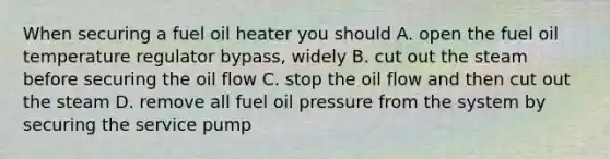 When securing a fuel oil heater you should A. open the fuel oil temperature regulator bypass, widely B. cut out the steam before securing the oil flow C. stop the oil flow and then cut out the steam D. remove all fuel oil pressure from the system by securing the service pump