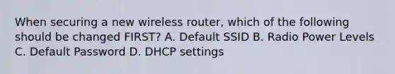 When securing a new wireless router, which of the following should be changed FIRST? A. Default SSID B. Radio Power Levels C. Default Password D. DHCP settings