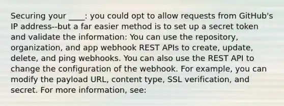 Securing your ____: you could opt to allow requests from GitHub's IP address--but a far easier method is to set up a secret token and validate the information: You can use the repository, organization, and app webhook REST APIs to create, update, delete, and ping webhooks. You can also use the REST API to change the configuration of the webhook. For example, you can modify the payload URL, content type, SSL verification, and secret. For more information, see: