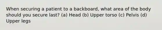 When securing a patient to a backboard, what area of the body should you secure last? (a) Head (b) Upper torso (c) Pelvis (d) Upper legs