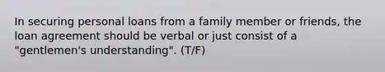 In securing personal loans from a family member or friends, the loan agreement should be verbal or just consist of a "gentlemen's understanding". (T/F)