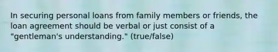 In securing personal loans from family members or friends, the loan agreement should be verbal or just consist of a "gentleman's understanding." (true/false)